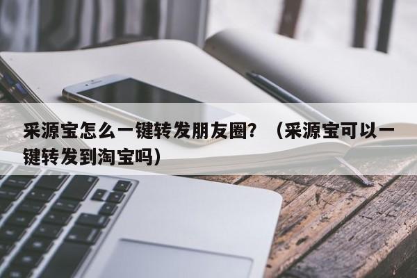 采源宝怎么一键转发朋友圈？（采源宝可以一键转发到淘宝吗）-第1张图片-微多开