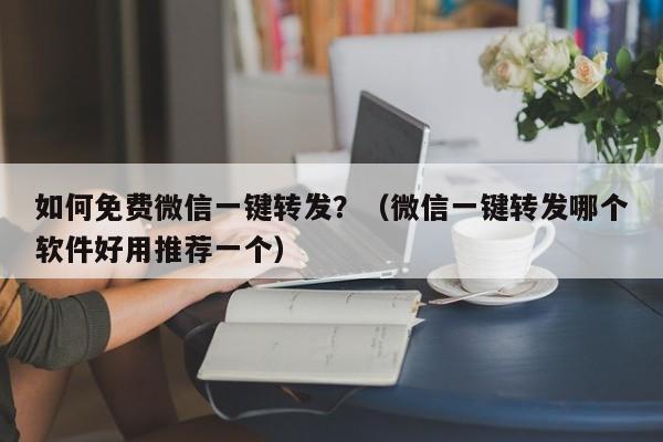 如何免费微信一键转发？（微信一键转发哪个软件好用推荐一个）-第1张图片-微多开