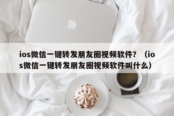 ios微信一键转发朋友圈视频软件？（ios微信一键转发朋友圈视频软件叫什么）-第1张图片-微多开