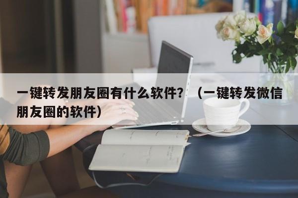 一键转发朋友圈有什么软件？（一键转发微信朋友圈的软件）-第1张图片-微多开