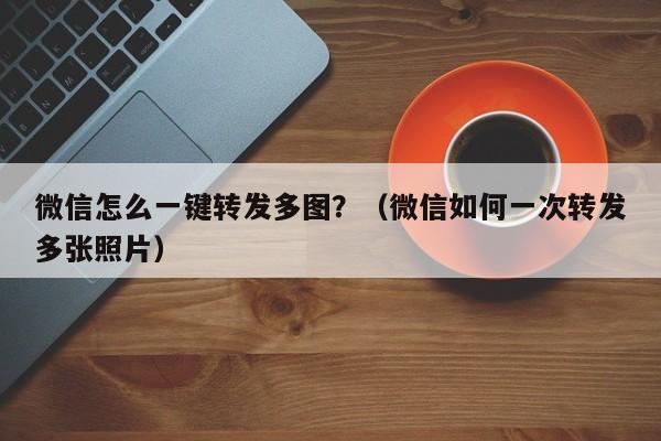 微信怎么一键转发多图？（微信如何一次转发多张照片）-第1张图片-微多开