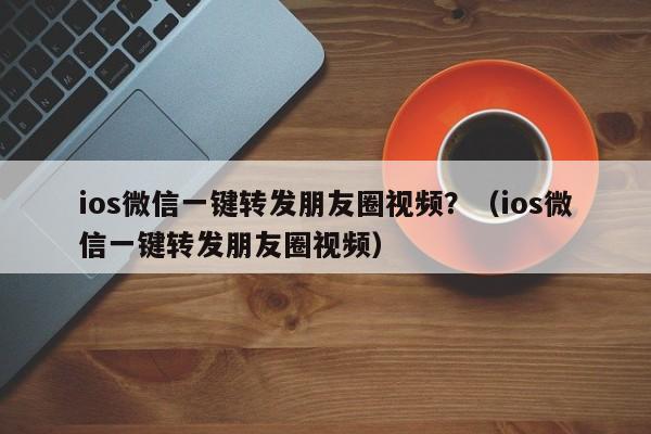 ios微信一键转发朋友圈视频？（ios微信一键转发朋友圈视频）-第1张图片-微多开