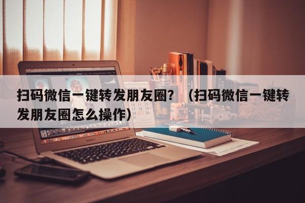 扫码微信一键转发朋友圈？（扫码微信一键转发朋友圈怎么操作）-第1张图片-微多开