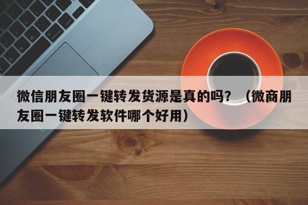 微信朋友圈一键转发货源是真的吗？（微商朋友圈一键转发软件哪个好用）-第1张图片-微多开