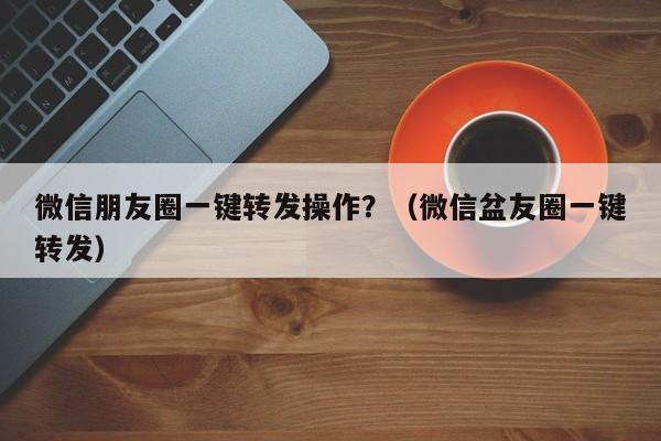 微信朋友圈一键转发操作？（微信盆友圈一键转发）-第1张图片-微多开