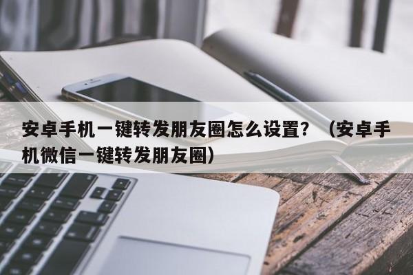 安卓手机一键转发朋友圈怎么设置？（安卓手机微信一键转发朋友圈）-第1张图片-微多开