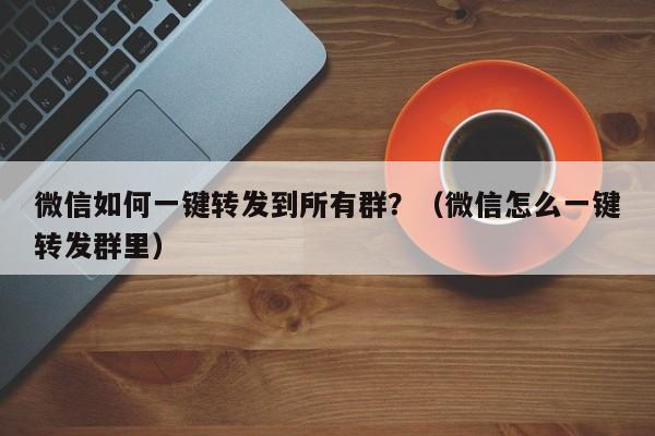 微信如何一键转发到所有群？（微信怎么一键转发群里）-第1张图片-微多开