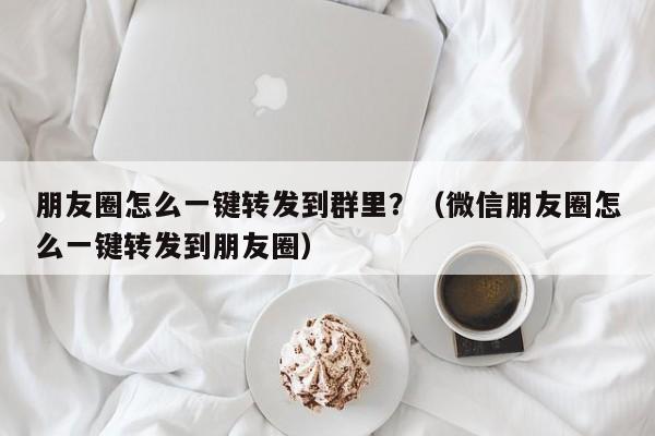 朋友圈怎么一键转发到群里？（微信朋友圈怎么一键转发到朋友圈）-第1张图片-微多开