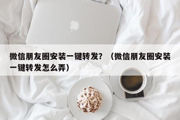 微信朋友圈安装一键转发？（微信朋友圈安装一键转发怎么弄）-第1张图片-微多开