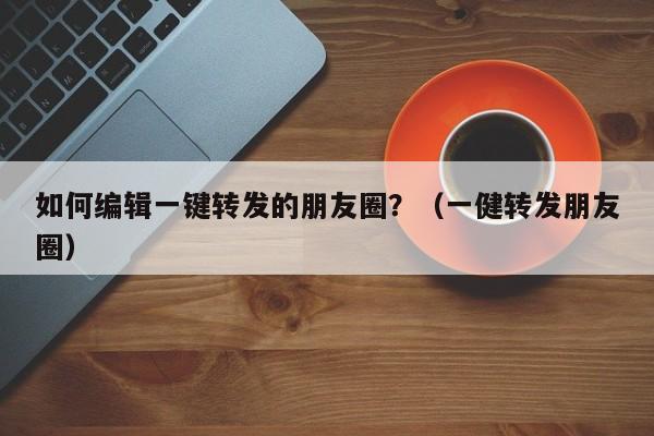 如何编辑一键转发的朋友圈？（一健转发朋友圈）-第1张图片-微多开