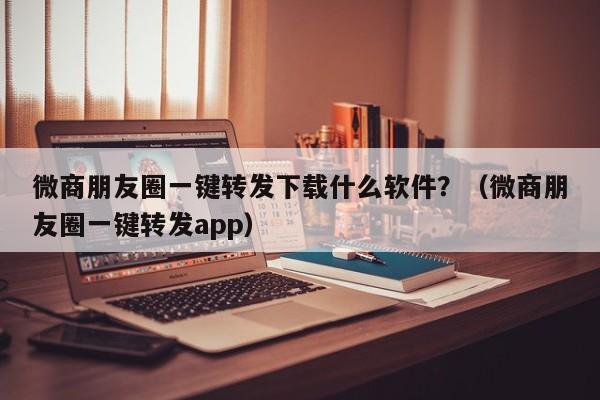 微商朋友圈一键转发下载什么软件？（微商朋友圈一键转发app）-第1张图片-微多开