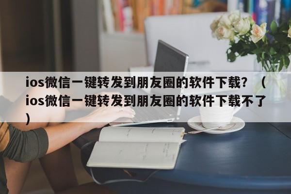 ios微信一键转发到朋友圈的软件下载？（ios微信一键转发到朋友圈的软件下载不了）-第1张图片-微多开