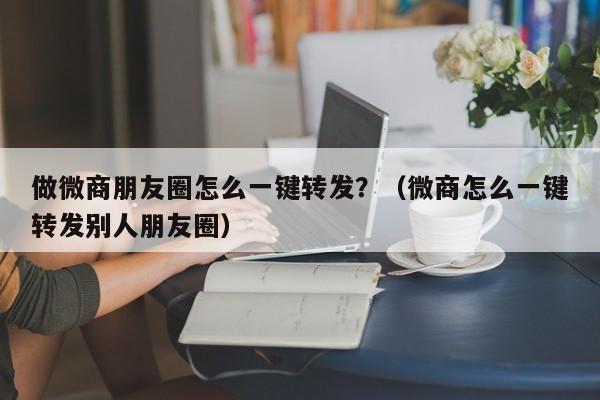 做微商朋友圈怎么一键转发？（微商怎么一键转发别人朋友圈）-第1张图片-微多开