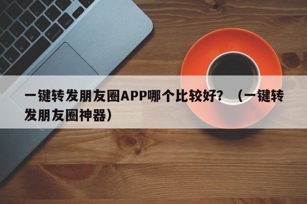 一键转发朋友圈APP哪个比较好？（一键转发朋友圈神器）-第1张图片-微多开