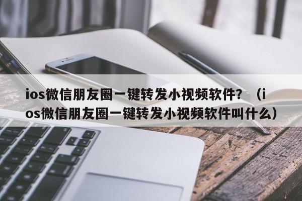 ios微信朋友圈一键转发小视频软件？（ios微信朋友圈一键转发小视频软件叫什么）-第1张图片-微多开