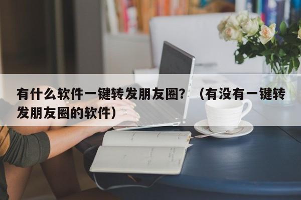 有什么软件一键转发朋友圈？（有没有一键转发朋友圈的软件）-第1张图片-微多开