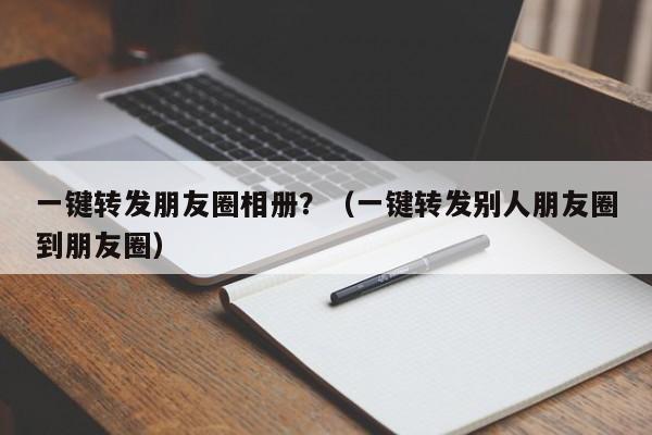 一键转发朋友圈相册？（一键转发别人朋友圈到朋友圈）-第1张图片-微多开