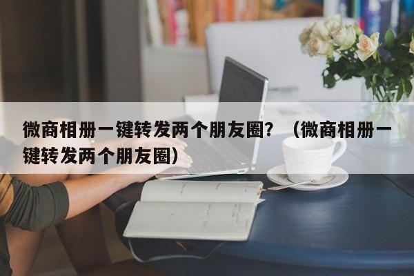 微商相册一键转发两个朋友圈？（微商相册一键转发两个朋友圈）-第1张图片-微多开