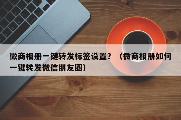 微商相册一键转发标签设置？（微商相册如何一键转发微信朋友圈）-第1张图片-微多开