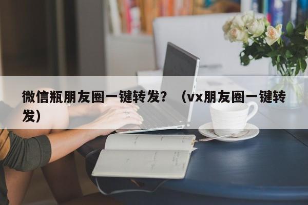 微信瓶朋友圈一键转发？（vx朋友圈一键转发）-第1张图片-微多开