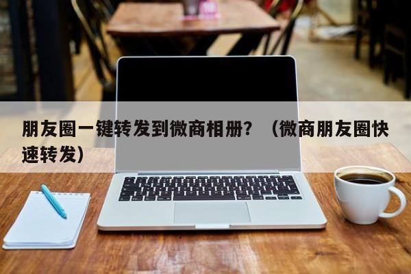 朋友圈一键转发到微商相册？（微商朋友圈快速转发）-第1张图片-微多开