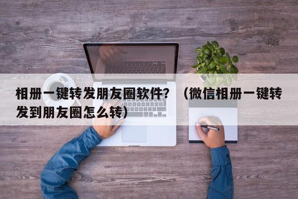 相册一键转发朋友圈软件？（微信相册一键转发到朋友圈怎么转）-第1张图片-微多开