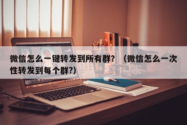 微信怎么一键转发到所有群？（微信怎么一次性转发到每个群?）-第1张图片-微多开