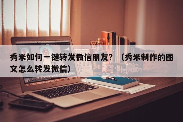 秀米如何一键转发微信朋友？（秀米制作的图文怎么转发微信）-第1张图片-微多开