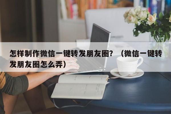 怎样制作微信一键转发朋友圈？（微信一键转发朋友圈怎么弄）-第1张图片-微多开