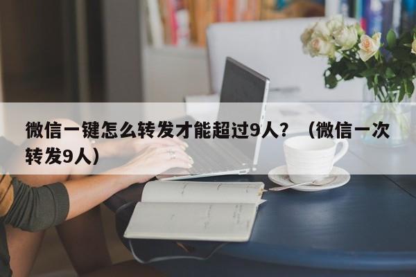 微信一键怎么转发才能超过9人？（微信一次转发9人）-第1张图片-微多开