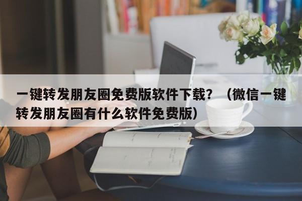 一键转发朋友圈免费版软件下载？（微信一键转发朋友圈有什么软件免费版）-第1张图片-微多开