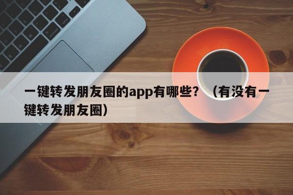 一键转发朋友圈的app有哪些？（有没有一键转发朋友圈）-第1张图片-微多开