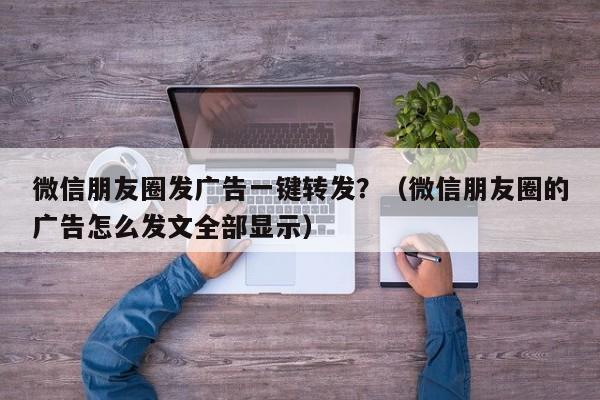 微信朋友圈发广告一键转发？（微信朋友圈的广告怎么发文全部显示）-第1张图片-微多开