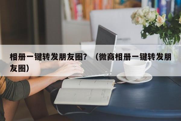 相册一键转发朋友圈？（微商相册一键转发朋友圈）-第1张图片-微多开