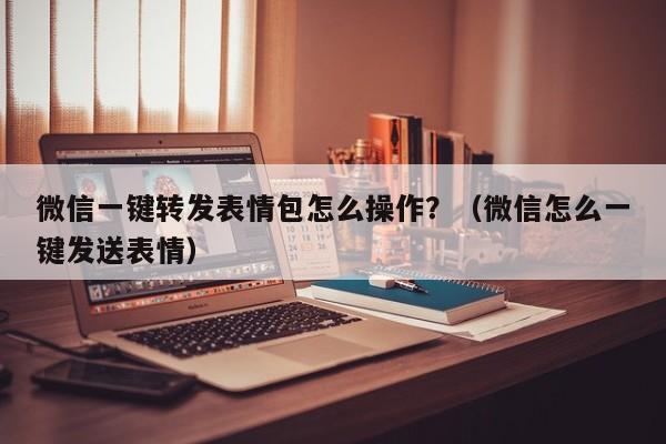 微信一键转发表情包怎么操作？（微信怎么一键发送表情）-第1张图片-微多开