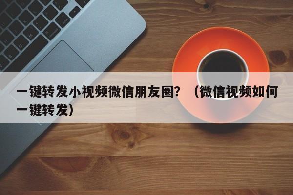 一键转发小视频微信朋友圈？（微信视频如何一键转发）-第1张图片-微多开