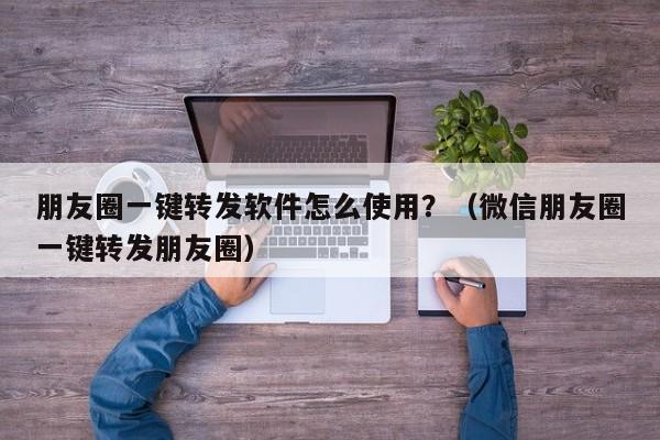 朋友圈一键转发软件怎么使用？（微信朋友圈一键转发朋友圈）-第1张图片-微多开