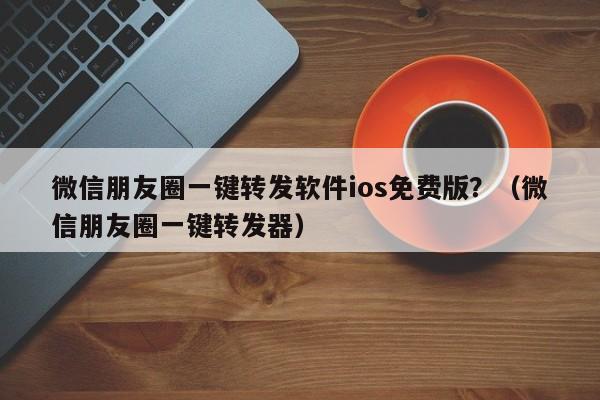 微信朋友圈一键转发软件ios免费版？（微信朋友圈一键转发器）-第1张图片-微多开