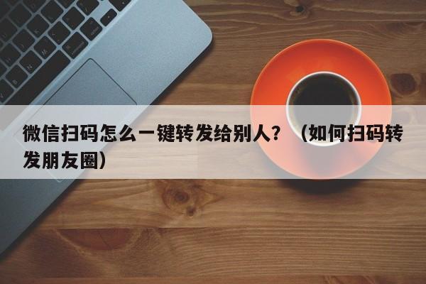 微信扫码怎么一键转发给别人？（如何扫码转发朋友圈）-第1张图片-微多开