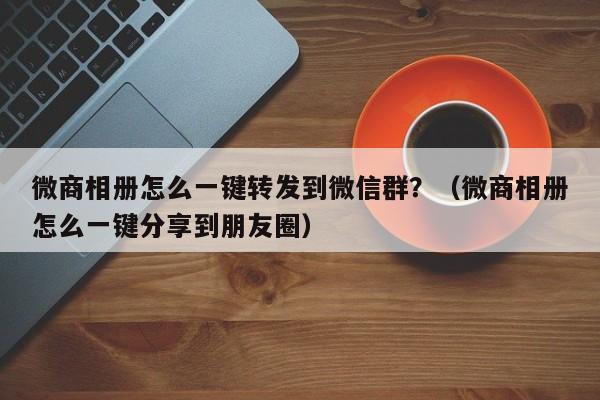 微商相册怎么一键转发到微信群？（微商相册怎么一键分享到朋友圈）-第1张图片-微多开