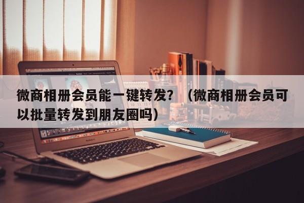 微商相册会员能一键转发？（微商相册会员可以批量转发到朋友圈吗）-第1张图片-微多开