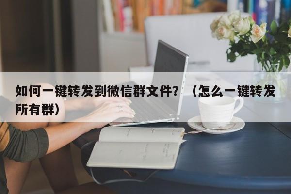 如何一键转发到微信群文件？（怎么一键转发所有群）-第1张图片-微多开