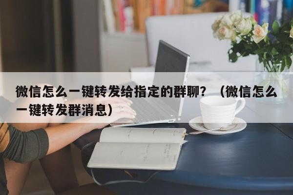 微信怎么一键转发给指定的群聊？（微信怎么一键转发群消息）-第1张图片-微多开