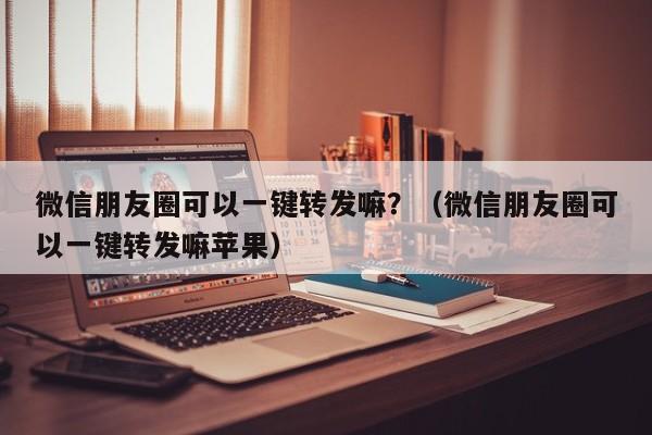 微信朋友圈可以一键转发嘛？（微信朋友圈可以一键转发嘛苹果）-第1张图片-微多开