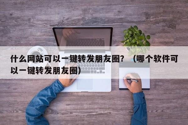 什么网站可以一键转发朋友圈？（哪个软件可以一键转发朋友圈）-第1张图片-微多开