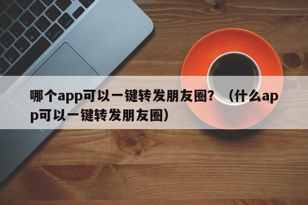 哪个app可以一键转发朋友圈？（什么app可以一键转发朋友圈）-第1张图片-微多开