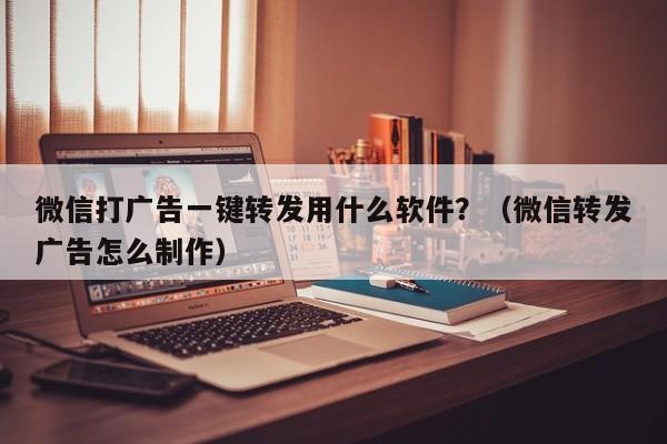 微信打广告一键转发用什么软件？（微信转发广告怎么制作）-第1张图片-微多开