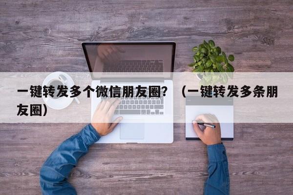 一键转发多个微信朋友圈？（一键转发多条朋友圈）-第1张图片-微多开