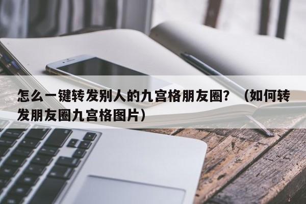 怎么一键转发别人的九宫格朋友圈？（如何转发朋友圈九宫格图片）-第1张图片-微多开