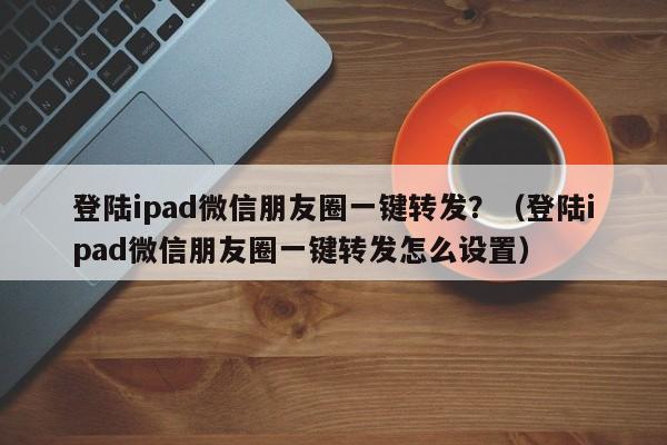 登陆ipad微信朋友圈一键转发？（登陆ipad微信朋友圈一键转发怎么设置）-第1张图片-微多开